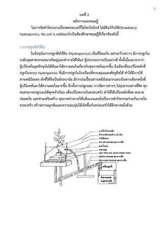 บทที่ 2
หลักการและทฤษฎี
ในการจัดทาโครงงานเรื่องสตรอเบอร์รี่ไฮโดรโปนิกส์ ไม่มีดินก็กินได้(Strawberry
hydroponics, No soil is edible)จาเป็นต้องศึกษาทฤษฎีที่เกี่ยวข้องดังนี้
1.การปลูกพืชไร้ดิน
ในปัจจุบันการปลูกพืชไร้ดิน (Hydroponics) เป็นที่นิยมกัน อย่างกว้างขวาง มีการปลูกใน
ระดับอุตสาหกรรมขนาดใหญ่และทารายได้ให้แก่ ผู้ประกอบการเป็นอย่างดี ทั้งนี้เนื่องมาจากว่า
ผู้บริโภคในยุคปัจจุบันได้หันมาให้ความสนใจเกี่ยวกับสุขภาพกันมากขึ้น จึงเลือกที่จะบริโภคผักที่
ปลูกในระบบ Hydroponics ซึ่งมีการปลูกในโรงเรือนที่ควบคุมแมลงศัตรูพืชได้ ทาให้มีการใช้
สารเคมีน้อยลง ผักที่ได้จึงเป็นผักอนามัย มีการปนเปื้อนสารเคมีน้อยมากและเป็นทางเลือกหนึ่งที่
ผู้บริโภคหันมาให้ความสนใจมากขึ้น อีกทั้งการปลูกและ การจัดการต่างๆ ไม่ยุ่งยากอย่างที่คิด ทุก
คนสามารถปลูกเองได้ทุกครัวเรือน เพื่อบริโภคภายในครอบครัว ทาให้ได้บริโภคผักที่สด สะอาด
ปลอดภัย และช่วยเสริมสร้าง สุขภาพร่างกายให้แข็งแรงและยังเป็นการทากิจกรรมร่วมกันภายใน
ครอบครัว สร้างความผูกพันและความอบอุ่นให้เกิดขึ้นกับครอบครัวได้อีกทางหนึ่งด้วย
3
 