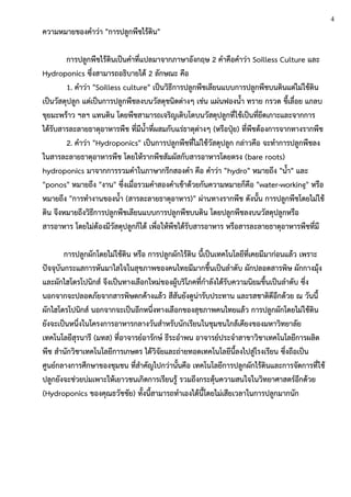 ความหมายของคาว่า "การปลูกพืชไร้ดิน"
การปลูกพืชไร้ดินเป็นคาที่แปลมาจากภาษาอังกฤษ 2 คาคือคาว่า Soilless Culture และ
Hydroponics ซึ่งสามารถอธิบายได้ 2 ลักษณะ คือ
1. คาว่า "Soilless culture" เป็นวิธีการปลูกพืชเลียนแบบการปลูกพืชบนดินแต่ไม่ใช้ดิน
เป็นวัสดุปลูก แต่เป็นการปลูกพืชลงบนวัสดุชนิดต่างๆ เช่น แผ่นฟองน้า ทราย กรวด ขี้เลื่อย แกลบ
ขุยมะพร้าว ฯลฯ แทนดิน โดยพืชสามารถเจริญเติบโตบนวัสดุปลูกที่ใช้เป็นที่ยึดเกาะและจากการ
ได้รับสารละลายธาตุอาหารพืช ที่มีน้าที่ผสมกับแร่ธาตุต่างๆ (หรือปุ๋ย) ที่พืชต้องการจากทางรากพืช
2. คาว่า "Hydroponics" เป็นการปลูกพืชที่ไม่ใช้วัสดุปลูก กล่าวคือ จะทาการปลูกพืชลง
ในสารละลายธาตุอาหารพืช โดยให้รากพืชสัมผัสกับสารอาหารโดยตรง (bare roots)
hydroponics มาจากการรวมคาในภาษากรีกสองคา คือ คาว่า "hydro" หมายถึง "น้า" และ
"ponos" หมายถึง "งาน" ซึ่งเมื่อรวมคาสองคาเข้าด้วยกันความหมายก็คือ "water-working" หรือ
หมายถึง "การทางานของน้า (สารละลายธาตุอาหาร)" ผ่านทางรากพืช ดังนั้น การปลูกพืชโดยไม่ใช้
ดิน จึงหมายถึงวิธีการปลูกพืชเลียนแบบการปลูกพืชบนดิน โดยปลูกพืชลงบนวัสดุปลูกหรือ
สารอาหาร โดยไม่ต้องมีวัสดุปลูกก็ได้ เพื่อให้พืชได้รับสารอาหาร หรือสารละลายธาตุอาหารพืชที่มี
การปลูกผักโดยไม่ใช้ดิน หรือ การปลูกผักไร้ดิน นี้เป็นเทคโนโลยีที่เคยมีมาก่อนแล้ว เพราะ
ปัจจุบันกระแสการหันมาใสใจในสุขภาพของคนไทยมีมากขึ้นเป็นลาดับ ผักปลอดสารพิษ ผักกางมุ้ง
และผักไฮโดรโปนิกส์ จึงเป็นทางเลือกใหม่ของผู้บริโภคที่กาลังได้รับความนิยมขึ้นเป็นลาดับ ซึ่ง
นอกจากจะปลอดภัยจากสารพิษตกค้างแล้ว สีสันยังดูน่ารับประทาน และรสชาติดีอีกด้วย ณ วันนี้
ผักไฮโดรโปนิกส์ นอกจากจะเป็นอีกหนึ่งทางเลือกของสุขภาพคนไทยแล้ว การปลูกผักโดยไม่ใช้ดิน
ยังจะเป็นหนึ่งในโครงการอาหารกลางวันสาหรับนักเรียนในชุมชนใกล้เคียงของมหาวิทยาลัย
เทคโนโลยีสุรนารี (มทส) ที่อาจารย์อารักษ์ ธีระอาพน อาจารย์ประจาสาขาวิชาเทคโนโลยีการผลิต
พืช สานักวิชาเทคโนโลยีการเกษตร ได้วิจัยและถ่ายทอดเทคโนโลยีนี้ลงไปสู่โรงเรียน ซึ่งถือเป็น
ศูนย์กลางการศึกษาของชุมชน ที่สาคัญไปกว่านั้นคือ เทคโนโลยีการปลูกผักไร้ดินและการจัดการที่ใช้
ปลูกยังจะช่วยบ่มเพาะให้เยาวชนเกิดการเรียนรู้ รวมถึงกระตุ้นความสนใจในวิทยาศาสตร์อีกด้วย
(Hydroponics ของคุณธวัชชัย) ทั้งนี้สามารถทาเองได้นี้โดยไม่เสียเวลาในการปลูกมากนัก
4
 