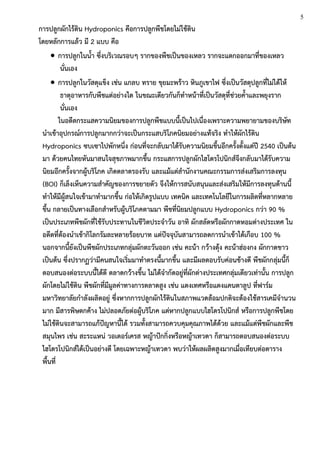 การปลูกผักไร้ดิน Hydroponics คือการปลูกพืชโดยไม่ใช้ดิน
โดยหลักการแล้ว มี 2 แบบ คือ
 การปลูกในน้า ซึ่งบริเวณรอบๆ รากของพืชเป็นของเหลว รากจะแตกออกมาที่ของเหลว
นั่นเอง
 การปลูกในวัสดุแข็ง เช่น แกลบ ทราย ขุยมะพร้าว หินภูเขาไฟ ซึ่งเป็นวัสดุปลูกที่ไม่ได้ให้
ธาตุอาหารกับพืชแต่อย่างใด ในขณะเดียวกันก็ทาหน้าที่เป็นวัสดุที่ช่วยค้าและพยุงราก
นั่นเอง
ในอดีตกระแสความนิยมของการปลูกพืชแบบนี้เป็นไปเนื่องเพราะความพยายามของบริษัท
นาเข้าอุปกรณ์การปลูกมากกว่าจะเป็นกระแสบริโภคนิยมอย่างแท้จริง ทาให้ผักไร้ดิน
Hydroponics ซบเซาไปพักหนึ่ง ก่อนที่จะกลับมาได้รับความนิยมขึ้นอีกครั้งตั้งแต่ปี 2540 เป็นต้น
มา ด้วยคนไทยหันมาสนใจสุขภาพมากขึ้น กระแสการปลูกผักไฮโดรโปนิกส์จึงกลับมาได้รับความ
นิยมอีกครั้งจากผู้บริโภค เกิดตลาดรองรับ และแม้แต่สานักงานคณะกรรมการส่งเสริมการลงทุน
(BOI) ก็เล็งเห็นความสาคัญของการขยายตัว จึงให้การสนับสนุนและส่งเสริมให้มีการลงทุนด้านนี้
ทาให้มีผู้สนใจเข้ามาทามากขึ้น ก่อให้เกิดรูปแบบ เทคนิค และเทคโนโลยีในการผลิตที่หลากหลาย
ขึ้น กลายเป็นทางเลือกสาหรับผู้บริโภคตามมา พืชที่นิยมปลูกแบบ Hydroponics กว่า 90 %
เป็นประเภทพืชผักที่ใช้รับประทานในชีวิตประจาวัน อาทิ ผักสลัดหรือผักกาดหอมต่างประเทศ ใน
อดีตที่ต้องนาเข้ากิโลกรัมละหลายร้อยบาท แต่ปัจจุบันสามารถลดการนาเข้าได้เกือบ 100 %
นอกจากนี้ยังเป็นพืชผักประเภทกลุ่มผักตะวันออก เช่น คะน้า กว้างตุ้ง คะน้าฮ่องกง ผักกาดขาว
เป็นต้น ซึ่งปรากฏว่ามีคนสนใจเริ่มมาทาตรงนี้มากขึ้น และมีผลตอบรับค่อนข้างดี พืชผักกลุ่มนี้ก็
ตอบสนองต่อระบบนี้ได้ดี ตลาดกว้างขึ้น ไม่ได้จากัดอยู่ที่ผักต่างประเทศกลุ่มเดียวเท่านั้น การปลูก
ผักโดยไม่ใช้ดิน พืชผักที่มีมูลค่าทางการตลาดสูง เช่น แตงเทศหรือแตงแคนตาลูป ที่ฟาร์ม
มหาวิทยาลัยกาลังผลิตอยู่ ซึ่งหากการปลูกผักไร้ดินในสภาพแวดล้อมปกติจะต้องใช้สารเคมีจานวน
มาก มีสารพิษตกค้าง ไม่ปลอดภัยต่อผู้บริโภค แต่หากปลูกแบบไฮโดรโปนิกส์ หรือการปลูกพืชโดย
ไม่ใช้ดินจะสามารถแก้ปัญหานี้ได้ รวมทั้งสามารถควบคุมคุณภาพได้ด้วย และแม้แต่พืชผักและพืช
สมุนไพร เช่น สะระแหน่ วอเตอร์เครส หญ้าปักกิ่งหรือหญ้าเทวดา ก็สามารถตอบสนองต่อระบบ
ไฮโดรโปนิกส์ได้เป็นอย่างดี โดยเฉพาะหญ้าเทวดา พบว่าให้ผลผลิตสูงมากเมื่อเทียบต่อตาราง
พื้นที่
5
 