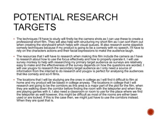  The techniques I’ll have to study will firstly be the camera shots as I can use these to create a
professional short film. They will also help with structuring my short film as I can sort them out
when creating the storyboard which helps with visual queues. Ill also research some slapstick
comedy techniques because if my product is going to be a comedy with no speech, I’ll have to
rely on the characters actions and their facial expressions to make the audience laugh.
 The resources that I will have to research when making this film include the camera as I have
to research about how to use the focus effectively and how to properly operate it. I will use
survey monkey to help with researching my primary target audience as surveys are relatively
easy to make and the effectiveness of the survey depends on how the questions are worded. I
will use yougov to research the secondary target audience as I only need a source of
information from the internet to do research and yougov is perfect for analysing the audiences
that like comedy and sci-fi films.
 The locations that I will be studying are the ones in college as I will find it difficult to film at
home and my product will be based in college anyway. The locations in college that I will
research are going to be the corridors as this area is a major part of the plot for the film, when
they are walking down the corridor before finding the room with the teleporter and when they
are playing games with it. I also need a classroom or room to use for the place where we find
the teleporter as well however, this might be difficult as most of the rooms are either been
used or are locked. If this is the case then, we might just have to use the corridors instead.
When they are quiet that is.
 