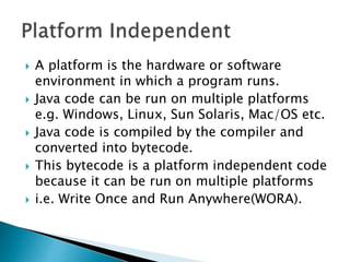  A platform is the hardware or software
environment in which a program runs.
 Java code can be run on multiple platforms
e.g. Windows, Linux, Sun Solaris, Mac/OS etc.
 Java code is compiled by the compiler and
converted into bytecode.
 This bytecode is a platform independent code
because it can be run on multiple platforms
 i.e. Write Once and Run Anywhere(WORA).
 