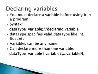  You must declare a variable before using it in
a program.
 Syntax:
dataType variable;//declaring variable
 dataType specifies valid dataType like int,
float etc
 Variables can be any name.
 Can declare more than one variable:
dataType variable1,variable2,...variableN;
 