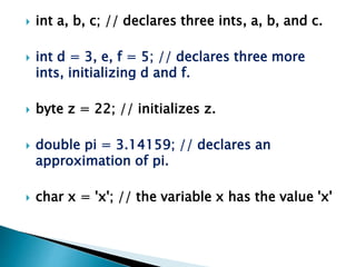  int a, b, c; // declares three ints, a, b, and c.
 int d = 3, e, f = 5; // declares three more
ints, initializing d and f.
 byte z = 22; // initializes z.
 double pi = 3.14159; // declares an
approximation of pi.
 char x = 'x'; // the variable x has the value 'x'
 