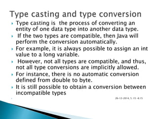  Type casting is the process of converting an
entity of one data type into another data type.
 If the two types are compatible, then Java will
perform the conversion automatically.
 For example, it is always possible to assign an int
value to a long variable.
 However, not all types are compatible, and thus,
not all type conversions are implicitly allowed.
 For instance, there is no automatic conversion
defined from double to byte.
 It is still possible to obtain a conversion between
incompatible types
 26-12-2014, 5 :15 -6:15
 