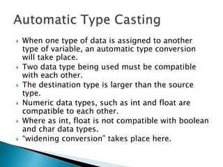  When one type of data is assigned to another
type of variable, an automatic type conversion
will take place.
 Two data type being used must be compatible
with each other.
 The destination type is larger than the source
type.
 Numeric data types, such as int and float are
compatible to each other.
 Where as int, float is not compatible with boolean
and char data types.
 “widening conversion” takes place here.
 