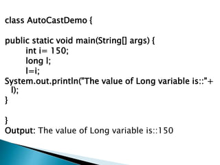 class AutoCastDemo {
public static void main(String[] args) {
int i= 150;
long l;
l=i;
System.out.println("The value of Long variable is::"+
l);
}
}
Output: The value of Long variable is::150
 