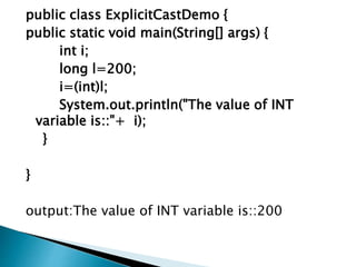 public class ExplicitCastDemo {
public static void main(String[] args) {
int i;
long l=200;
i=(int)l;
System.out.println("The value of INT
variable is::"+ i);
}
}
output:The value of INT variable is::200
 