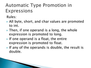 Rules:
 All byte, short, and char values are promoted
to int.
 Then, if one operand is a long, the whole
expression is promoted to long.
 If one operand is a float, the entire
expression is promoted to float.
 If any of the operands is double, the result is
double.
 