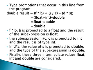  Type promotions that occur in this line from
the program:
double result = (f * b) + (i / c) - (d * s);
=(float+int)-double
=float-double
=double
 f * b, b is promoted to a float and the result
of the subexpression is float.
 the subexpression i/c, c is promoted to int
and the result is of type int.
 In d*s, the value of s is promoted to double,
and the type of the subexpression is double.
 Finally, these three intermediate values float,
int and double are considered.
 