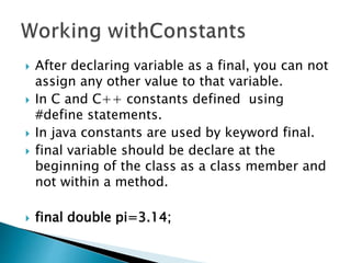  After declaring variable as a final, you can not
assign any other value to that variable.
 In C and C++ constants defined using
#define statements.
 In java constants are used by keyword final.
 final variable should be declare at the
beginning of the class as a class member and
not within a method.
 final double pi=3.14;
 