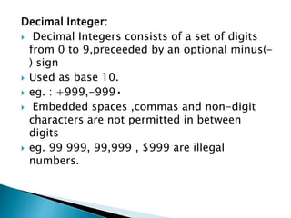Decimal Integer:
 Decimal Integers consists of a set of digits
from 0 to 9,preceeded by an optional minus(-
) sign
 Used as base 10.
 eg. : +999,-999•
 Embedded spaces ,commas and non-digit
characters are not permitted in between
digits
 eg. 99 999, 99,999 , $999 are illegal
numbers.
 