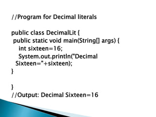 //Program for Decimal literals
public class DecimalLit {
public static void main(String[] args) {
int sixteen=16;
System.out.println("Decimal
Sixteen="+sixteen);
}
}
//Output: Decimal Sixteen=16
 