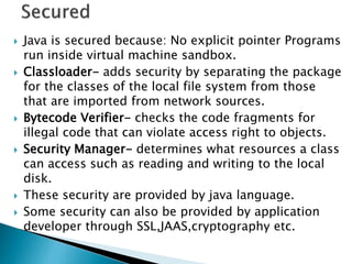  Java is secured because: No explicit pointer Programs
run inside virtual machine sandbox.
 Classloader- adds security by separating the package
for the classes of the local file system from those
that are imported from network sources.
 Bytecode Verifier- checks the code fragments for
illegal code that can violate access right to objects.
 Security Manager- determines what resources a class
can access such as reading and writing to the local
disk.
 These security are provided by java language.
 Some security can also be provided by application
developer through SSL,JAAS,cryptography etc.
 