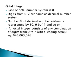 Octal Integer:
 Base of octal number system is 8.
 Digits from 0-7 are same as decimal number
system.
 Number 8 of decimal number system is
represented by 10, 9 by 11 and so on.
 An octal integer consists of any combination
of digits from 0 to 7 with a leading zero(0)
eg. 045,063,026
 