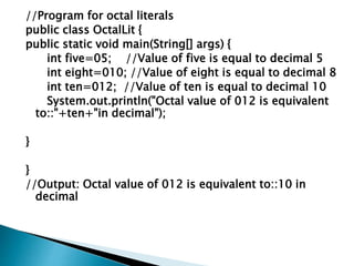 //Program for octal literals
public class OctalLit {
public static void main(String[] args) {
int five=05; //Value of five is equal to decimal 5
int eight=010; //Value of eight is equal to decimal 8
int ten=012; //Value of ten is equal to decimal 10
System.out.println("Octal value of 012 is equivalent
to::"+ten+"in decimal");
}
}
//Output: Octal value of 012 is equivalent to::10 in
decimal
 