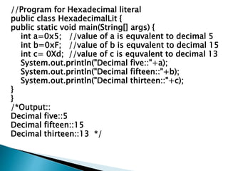 //Program for Hexadecimal literal
public class HexadecimalLit {
public static void main(String[] args) {
int a=0x5; //value of a is equvalent to decimal 5
int b=0xF; //value of b is equvalent to decimal 15
int c= 0Xd; //value of c is equvalent to decimal 13
System.out.println("Decimal five::"+a);
System.out.println("Decimal fifteen::"+b);
System.out.println("Decimal thirteen::"+c);
}
}
/*Output::
Decimal five::5
Decimal fifteen::15
Decimal thirteen::13 */
 