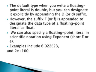  The default type when you write a floating-
point literal is double, but you can designate
it explicitly by appending the D (or d) suffix.
 However, the suffix F (or f) is appended to
designate the data type of a floating-point
literal as float.
 We can also specify a floating-point literal in
scientific notation using Exponent (short E or
e).
 Examples include 6.022E23,
and 2e+100.
 