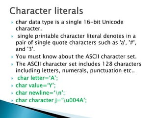  char data type is a single 16-bit Unicode
character.
 single printable character literal denotes in a
pair of single quote characters such as 'a', '#',
and '3'.
 You must know about the ASCII character set.
 The ASCII character set includes 128 characters
including letters, numerals, punctuation etc..
 char letter=‘A’;
 char value=‘Y’;
 char newline=‘n’;
 char character j=‘u004A’;
 