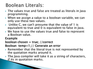  The values true and false are treated as literals in Java
programming.
 When we assign a value to a boolean variable, we can
only use these two values.
 Unlike C, we can't presume that the value of 1 is
equivalent to true and 0 is equivalent to false in Java.
 We have to use the values true and false to represent
a Boolean value.
Example
boolean chosen = true; //correct
Boolean temp=1;// Generate an error
 Remember that the literal true is not represented by
the quotation marks around it.
 The Java compiler will take it as a string of characters,
if its in quotation marks.
 