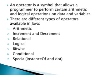  An operator is a symbol that allows a
programmer to perform certain arithmetic
and logical operations on data and variables.
 There are different types of operators
available in Java:
1. Arithmetic
2. Increment and Decrement
3. Relational
4. Logical
5. Bitwise
6. Conditional
7. Special(instanceOf and dot)
 