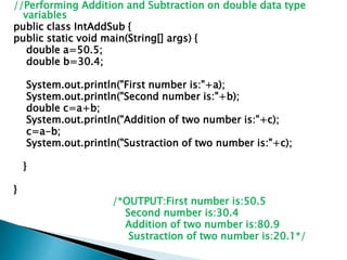 //Performing Addition and Subtraction on double data type
variables
public class IntAddSub {
public static void main(String[] args) {
double a=50.5;
double b=30.4;
System.out.println("First number is:"+a);
System.out.println("Second number is:"+b);
double c=a+b;
System.out.println("Addition of two number is:"+c);
c=a-b;
System.out.println("Sustraction of two number is:"+c);
}
}
/*OUTPUT:First number is:50.5
Second number is:30.4
Addition of two number is:80.9
Sustraction of two number is:20.1*/
 