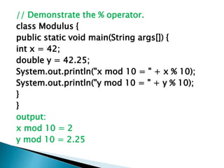 // Demonstrate the % operator.
class Modulus {
public static void main(String args[]) {
int x = 42;
double y = 42.25;
System.out.println("x mod 10 = " + x % 10);
System.out.println("y mod 10 = " + y % 10);
}
}
output:
x mod 10 = 2
y mod 10 = 2.25
 