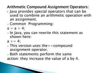 Arithmetic Compound Assignment Operators:
 Java provides special operators that can be
used to combine an arithmetic operation with
an assignment.
 Common Programming:
a = a + 4;
 In Java, you can rewrite this statement as
shown here:
a += 4;
 This version uses the+=compound
assignment operator.
 Both statements perform the same
action: they increase the value of a by 4.
 