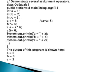 // Demonstrate several assignment operators.
class OpEquals {
public static void main(String args[]) {
int a = 1;
int b = 2;
int c = 3;
a += 5; //a=a+5;
b *= 4;
c += a * b;
c %= 6;
System.out.println("a = " + a);
System.out.println("b = " + b);
System.out.println("c = " + c);
}
}
The output of this program is shown here:
a = 6
b = 8
c = 3
 