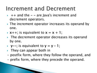  ++ and the - - are Java's increment and
decrement operators.
 The increment operator increases its operand by
one.
 x++; is equivalent to x = x + 1;
 The decrement operator decreases its operand
by one.
 y--; is equivalent to y = y – 1;
 They can appear both in
• postfix form, where they follow the operand, and
• prefix form, where they precede the operand.
 