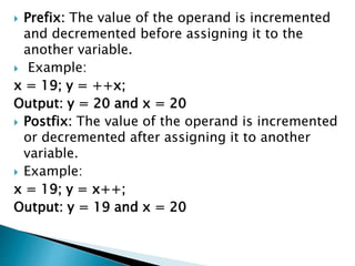  Prefix: The value of the operand is incremented
and decremented before assigning it to the
another variable.
 Example:
x = 19; y = ++x;
Output: y = 20 and x = 20
 Postfix: The value of the operand is incremented
or decremented after assigning it to another
variable.
 Example:
x = 19; y = x++;
Output: y = 19 and x = 20
 
