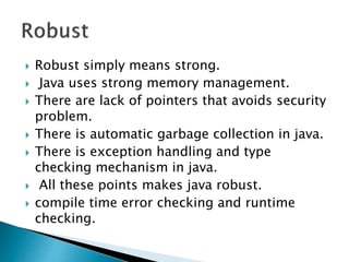  Robust simply means strong.
 Java uses strong memory management.
 There are lack of pointers that avoids security
problem.
 There is automatic garbage collection in java.
 There is exception handling and type
checking mechanism in java.
 All these points makes java robust.
 compile time error checking and runtime
checking.
 