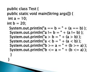 public class Test {
public static void main(String args[]) {
int a = 10;
int b = 20;
System.out.println("a == b = " + (a == b) );
System.out.println("a != b = " + (a != b) );
System.out.println("a > b = " + (a > b) );
System.out.println("a < b = " + (a < b) );
System.out.println("b >= a = " + (b >= a) );
System.out.println("b <= a = " + (b <= a) );
}
}
 