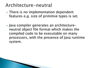  There is no implementation dependent
features e.g. size of primitive types is set.
 Java compiler generates an architecture-
neutral object file format which makes the
compiled code to be executable on many
processors, with the presence of Java runtime
system.
 