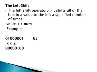 The Left Shift
 The left shift operator,<<, shifts all of the
bits in a value to the left a specified number
of times.
value << num
Example:
01000001 65
<< 2
00000100
 