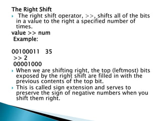 The Right Shift
 The right shift operator, >>, shifts all of the bits
in a value to the right a specified number of
times.
value >> num
Example:
00100011 35
>> 2
00001000
 When we are shifting right, the top (leftmost) bits
exposed by the right shift are filled in with the
previous contents of the top bit.
 This is called sign extension and serves to
preserve the sign of negative numbers when you
shift them right.
 