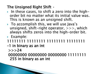 The Unsigned Right Shift •
 In these cases, to shift a zero into the high-
order bit no matter what its initial value was.
This is known as an unsigned shift.
 To accomplish this, we will use Java’s
unsigned, shift-right operator, >>>, which
always shifts zeros into the high-order bit.
 Example:
11111111 11111111 11111111 11111111
–1 in binary as an int
>>>24
00000000 00000000 00000000 11111111
255 in binary as an int
 