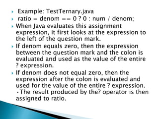  Example: TestTernary.java
 ratio = denom == 0 ? 0 : num / denom;
 When Java evaluates this assignment
expression, it first looks at the expression to
the left of the question mark.
 If denom equals zero, then the expression
between the question mark and the colon is
evaluated and used as the value of the entire
? expression.
 If denom does not equal zero, then the
expression after the colon is evaluated and
used for the value of the entire ? expression.
•The result produced by the? operator is then
assigned to ratio.
 