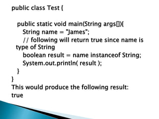 public class Test {
public static void main(String args[]){
String name = "James";
// following will return true since name is
type of String
boolean result = name instanceof String;
System.out.println( result );
}
}
This would produce the following result:
true
 