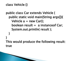 class Vehicle {}
public class Car extends Vehicle {
public static void main(String args[]){
Vehicle a = new Car();
boolean result = a instanceof Car;
System.out.println( result );
}
}
This would produce the following result:
true
 