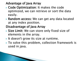 Advantage of Java Array
 Code Optimization: It makes the code
optimized, we can retrieve or sort the data
easily.
 Random access: We can get any data located
at any index position.
Disadvantage of Java Array
 Size Limit: We can store only fixed size of
elements in the array.
 It doesn't grow its size at runtime.
 To solve this problem, collection framework is
used in java.
 
