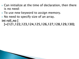  Can initialize at the time of declaration, then there
is no need:
 To use new keyword to assign memory.
 No need to specify size of an array.
int roll_no [
]={121,122,123,124,125,126,127,128,129,130};
 