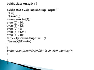 public class ArrayEx1 {
public static void main(String[] args) {
int x;
int even[];
even= new int[5];
even [0]=20;
even [1]=12;
even [2]=3;
even [3]=124;
even [4]=10;
for(x=0;x<even.length;x++){
if(even[x]%2==0){
}
System.out.println(even[x]+"is an even number");
}
}
}
 