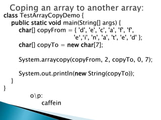 class TestArrayCopyDemo {
public static void main(String[] args) {
char[] copyFrom = { 'd', 'e', 'c', 'a', 'f', 'f',
'e‘,‘i', 'n', 'a', 't', 'e', 'd' };
char[] copyTo = new char[7];
System.arraycopy(copyFrom, 2, copyTo, 0, 7);
System.out.println(new String(copyTo));
}
}
op:
caffein
 