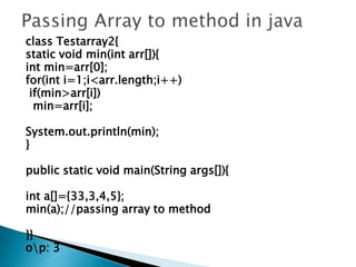 class Testarray2{
static void min(int arr[]){
int min=arr[0];
for(int i=1;i<arr.length;i++)
if(min>arr[i])
min=arr[i];
System.out.println(min);
}
public static void main(String args[]){
int a[]={33,3,4,5};
min(a);//passing array to method
}}
op: 3
 
