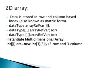  Data is stored in row and column based
index (also known as matrix form).
 dataType arrayRefVar[][];
 dataType[][] arrayRefVar; (or)
 dataType [][]arrayRefVar; (or)
instantiate Multidimensional Array
int[][] arr=new int[3][3];//3 row and 3 column
 