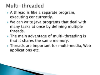 A thread is like a separate program,
executing concurrently.
 We can write Java programs that deal with
many tasks at once by defining multiple
threads.
 The main advantage of multi-threading is
that it shares the same memory.
 Threads are important for multi-media, Web
applications etc.
 