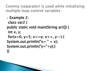  Example 2:
class var2 {
public static void main(String arr[]) {
int x, y;
for(x=0, y=5; x<=y; x++, y--) {
System.out.println("x= " + x);
System.out.println("y="+y);}
}}
 
