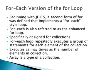  Beginning with JDK 5, a second form of for
was defined that implements a “for-each”
style loop.
 For-each is also referred to as the enhanced
for loop.
 Specifically designed for collections.
 For-each loop repeatedly executes a group of
statements for each element of the collection.
 Executes as may times as the number of
elements in collection.
 Array is a type of a collection.
 