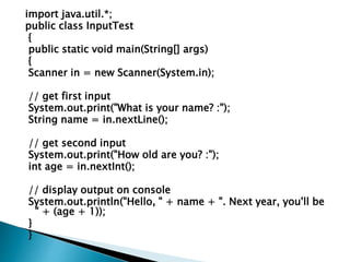import java.util.*;
public class InputTest
{
public static void main(String[] args)
{
Scanner in = new Scanner(System.in);
// get first input
System.out.print("What is your name? :");
String name = in.nextLine();
// get second input
System.out.print("How old are you? :");
int age = in.nextInt();
// display output on console
System.out.println("Hello, " + name + ". Next year, you'll be
" + (age + 1));
}
}
 