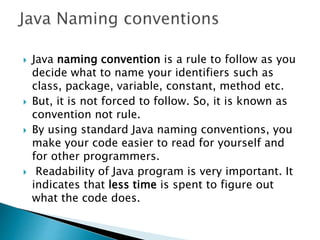  Java naming convention is a rule to follow as you
decide what to name your identifiers such as
class, package, variable, constant, method etc.
 But, it is not forced to follow. So, it is known as
convention not rule.
 By using standard Java naming conventions, you
make your code easier to read for yourself and
for other programmers.
 Readability of Java program is very important. It
indicates that less time is spent to figure out
what the code does.
 